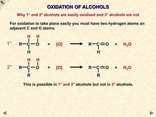 OXIDATION OF ALCOHOLS
Why 1° and 2° alcohols are easily oxidised and 3° alcohols are not
For oxidation to take place easily you must have two hydrogen atoms on
adjacent C and O atoms.
H H
R C O + [O] R C O + H2O
H H
H H
R C O + [O] R C O + H2O
R R
This is possible in 1° and 2° alcohols but not in 3° alcohols.
1°
2°
 
