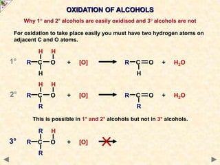 OXIDATION OF ALCOHOLS
Why 1° and 2° alcohols are easily oxidised and 3° alcohols are not
For oxidation to take place easily you must have two hydrogen atoms on
adjacent C and O atoms.
H H
R C O + [O] R C O + H2O
H H
H H
R C O + [O] R C O + H2O
R R
R H
R C O + [O]
R
This is possible in 1° and 2° alcohols but not in 3° alcohols.
1°
2°
3°
 