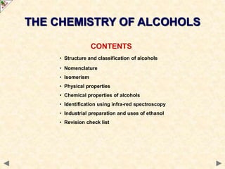 CONTENTS
• Structure and classification of alcohols
• Nomenclature
• Isomerism
• Physical properties
• Chemical properties of alcohols
• Identification using infra-red spectroscopy
• Industrial preparation and uses of ethanol
• Revision check list
THE CHEMISTRY OF ALCOHOLS
 