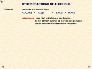 OTHER REACTIONS OF ALCOHOLS
OXYGEN Alcohols make useful fuels
C2H5OH(l) + 3O2(g) ———> 2CO2(g) + 3H2O(l)
Advantages have high enthalpies of combustion
do not contain sulphur so there is less pollution
can be obtained from renewable resources
 