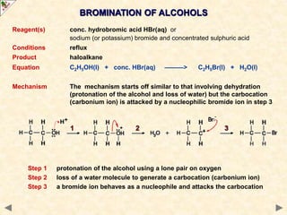 BROMINATION OF ALCOHOLS
Reagent(s) conc. hydrobromic acid HBr(aq) or
sodium (or potassium) bromide and concentrated sulphuric acid
Conditions reflux
Product haloalkane
Equation C2H5OH(l) + conc. HBr(aq) ———> C2H5Br(l) + H2O(l)
Mechanism The mechanism starts off similar to that involving dehydration
(protonation of the alcohol and loss of water) but the carbocation
(carbonium ion) is attacked by a nucleophilic bromide ion in step 3
Step 1 protonation of the alcohol using a lone pair on oxygen
Step 2 loss of a water molecule to generate a carbocation (carbonium ion)
Step 3 a bromide ion behaves as a nucleophile and attacks the carbocation
 