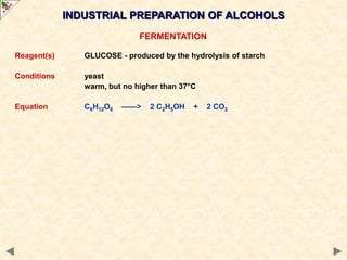 INDUSTRIAL PREPARATION OF ALCOHOLS
FERMENTATION
Reagent(s) GLUCOSE - produced by the hydrolysis of starch
Conditions yeast
warm, but no higher than 37°C
Equation C6H12O6 ——> 2 C2H5OH + 2 CO2
 