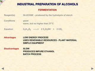 INDUSTRIAL PREPARATION OF ALCOHOLS
FERMENTATION
Reagent(s) GLUCOSE - produced by the hydrolysis of starch
Conditions yeast
warm, but no higher than 37°C
Equation C6H12O6 ——> 2 C2H5OH + 2 CO2
Advantages LOW ENERGY PROCESS
USES RENEWABLE RESOURCES - PLANT MATERIAL
SIMPLE EQUIPMENT
Disadvantages SLOW
PRODUCES IMPURE ETHANOL
BATCH PROCESS
 