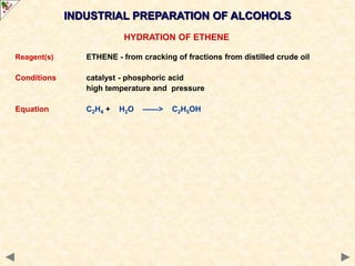 INDUSTRIAL PREPARATION OF ALCOHOLS
HYDRATION OF ETHENE
Reagent(s) ETHENE - from cracking of fractions from distilled crude oil
Conditions catalyst - phosphoric acid
high temperature and pressure
Equation C2H4 + H2O ——> C2H5OH
 