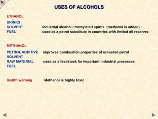 USES OF ALCOHOLS
ETHANOL
DRINKS
SOLVENT industrial alcohol / methylated spirits (methanol is added)
FUEL used as a petrol substitute in countries with limited oil reserves
METHANOL
PETROL ADDITIVE improves combustion properties of unleaded petrol
SOLVENT
RAW MATERIAL used as a feedstock for important industrial processes
FUEL
Health warning Methanol is highly toxic
 