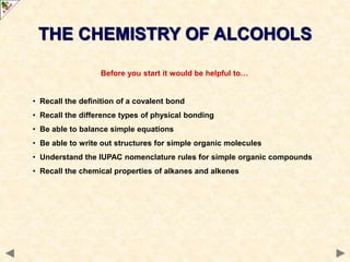 Before you start it would be helpful to…
• Recall the definition of a covalent bond
• Recall the difference types of physical bonding
• Be able to balance simple equations
• Be able to write out structures for simple organic molecules
• Understand the IUPAC nomenclature rules for simple organic compounds
• Recall the chemical properties of alkanes and alkenes
THE CHEMISTRY OF ALCOHOLS
 