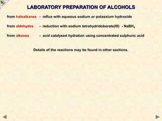 LABORATORY PREPARATION OF ALCOHOLS
from haloalkanes - reflux with aqueous sodium or potassium hydroxide
from aldehydes - reduction with sodium tetrahydridoborate(III) - NaBH4
from alkenes - acid catalysed hydration using concentrated sulphuric acid
Details of the reactions may be found in other sections.
 