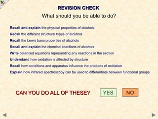 REVISION CHECK
What should you be able to do?
Recall and explain the physical properties of alcohols
Recall the different structural types of alcohols
Recall the Lewis base properties of alcohols
Recall and explain the chemical reactions of alcohols
Write balanced equations representing any reactions in the section
Understand how oxidation is affected by structure
Recall how conditions and apparatus influence the products of oxidation
Explain how infrared spectroscopy can be used to differentiate between functional groups
CAN YOU DO ALL OF THESE? YES NO
 