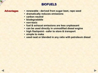 BIOFUELS
Advantages • renewable - derived from sugar beet, rape seed
• dramatically reduces emissions
• carbon neutral
• biodegradable
• non-toxic
• fuel & exhaust emissions are less unpleasant
• can be used directly in unmodified diesel engine
• high flashpoint - safer to store & transport
• simple to make
• used neat or blended in any ratio with petroleum diesel
 