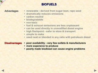 BIOFUELS
Advantages • renewable - derived from sugar beet, rape seed
• dramatically reduces emissions
• carbon neutral
• biodegradable
• non-toxic
• fuel & exhaust emissions are less unpleasant
• can be used directly in unmodified diesel engine
• high flashpoint - safer to store & transport
• simple to make
• used neat or blended in any ratio with petroleum diesel
Disadvantages • poor availability - very few outlets & manufacturers
• more expensive to produce
• poorly made biodiesel can cause engine problems
 