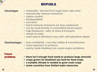 BIOFUELS
Advantages • renewable - derived from sugar beet, rape seed
• dramatically reduces emissions
• carbon neutral
• biodegradable
• non-toxic
• fuel & exhaust emissions are less unpleasant
• can be used directly in unmodified diesel engine
• high flashpoint - safer to store & transport
• simple to make
• used neat or blended in any ratio with petroleum diesel
Disadvantages • poor availability - very few outlets & manufacturers
• more expensive to produce
• poorly made biodiesel can cause engine problems
Future
problems • there isn’t enough food waste to produce large amounts
• crops grown for biodiesel use land for food crops
• a suitable climate is needed to grow most crops
• some countries have limited water resources
 
