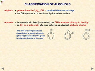 CLASSIFICATION OF ALCOHOLS
Aliphatic • general formula CnH2n+1OH - provided there are no rings
• the OH replaces an H in a basic hydrocarbon skeleton
Aromatic • in aromatic alcohols (or phenols) the OH is attached directly to the ring
• an OH on a side chain of a ring behaves as a typical aliphatic alcohol
The first two compounds are
classified as aromatic alcohols
(phenols) because the OH group
is attached directly to the ring.
 