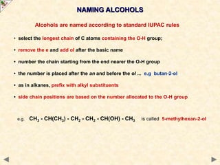 Alcohols are named according to standard IUPAC rules
• select the longest chain of C atoms containing the O-H group;
• remove the e and add ol after the basic name
• number the chain starting from the end nearer the O-H group
• the number is placed after the an and before the ol ... e.g butan-2-ol
• as in alkanes, prefix with alkyl substituents
• side chain positions are based on the number allocated to the O-H group
e.g. CH3 - CH(CH3) - CH2 - CH2 - CH(OH) - CH3 is called 5-methylhexan-2-ol
NAMING ALCOHOLS
 