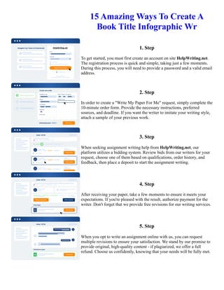 15 Amazing Ways To Create A
Book Title Infographic Wr
1. Step
To get started, you must first create an account on site HelpWriting.net.
The registration process is quick and simple, taking just a few moments.
During this process, you will need to provide a password and a valid email
address.
2. Step
In order to create a "Write My Paper For Me" request, simply complete the
10-minute order form. Provide the necessary instructions, preferred
sources, and deadline. If you want the writer to imitate your writing style,
attach a sample of your previous work.
3. Step
When seeking assignment writing help from HelpWriting.net, our
platform utilizes a bidding system. Review bids from our writers for your
request, choose one of them based on qualifications, order history, and
feedback, then place a deposit to start the assignment writing.
4. Step
After receiving your paper, take a few moments to ensure it meets your
expectations. If you're pleased with the result, authorize payment for the
writer. Don't forget that we provide free revisions for our writing services.
5. Step
When you opt to write an assignment online with us, you can request
multiple revisions to ensure your satisfaction. We stand by our promise to
provide original, high-quality content - if plagiarized, we offer a full
refund. Choose us confidently, knowing that your needs will be fully met.
15 Amazing Ways To Create A Book Title Infographic Wr 15 Amazing Ways To Create A Book Title Infographic
Wr
 