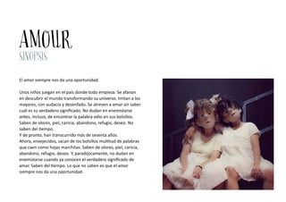 AMOUR
SINOPSIS
El amor siempre nos da una oportunidad.
Unos niños juegan en el país donde todo empieza. Se afanan
en descu...