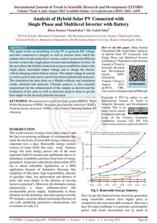 International Journal of Trend in Scientific Research and Development (IJTSRD)
Volume 7 Issue 4, July-August 2023 Available Online: www.ijtsrd.com e-ISSN: 2456 – 6470
@ IJTSRD | Unique Paper ID – IJTSRD58608 | Volume – 7 | Issue – 4 | Jul-Aug 2023 Page 86
Analysis of Hybrid Solar PV Connected with
Single Phase and Multilevel Inverter with Battery
Bikas Kumar Chandrakar1
, Mr. Gulab Sahu2
1
M Tech Scholar, Mechanical Department, Shri Rawatpura Sarkar University, Raipur, Chhattisgarh, India
2
Assistant Professor, Mechanical Department, Shri Rawatpura Sarkar University, Raipur, Chhattisgarh, India
ABSTRACT
This paper works on modelling of solar PV to generate DC voltage
and then connected to chopper as well as inverter from which the
outputs derived and analyzed in various control system and different
inverter system like single phase inverter and multiphase inverter. In
the next phase the hybrid connection trying to establish to achieve the
single phase sinusoidal output voltage and to charge the electric
vehicle charging station battery station. The output voltage & current
as well as active and reactive power has been explored and analyzed.
The simulation has been done on a Matlab software and simulation
results obtained and analyzed. Climatic analysis is also essential
requirement for the enhancement of the outputs as desired and the
irradiation of the solar as well as direction analysis done to get the
best output in the desired particular location.
KEYWORDS: Maximum power point tracking system (MPPT), Pulse
Width Modulation (PWM), Insulated gate bipolar transistor (IGBT),
Total harmonic distortion (THD), Solar Panel, Charging Station, EV
charging
How to cite this paper: Bikas Kumar
Chandrakar | Mr. Gulab Sahu "Analysis
of Hybrid Solar PV Connected with
Single Phase and Multilevel Inverter
with Battery" Published in International
Journal of Trend in
Scientific Research
and Development
(ijtsrd), ISSN:
2456-6470,
Volume-7 | Issue-4,
August 2023,
pp.86-91, URL:
www.ijtsrd.com/papers/ijtsrd58608.pdf
Copyright © 2023 by author (s) and
International Journal of Trend in
Scientific Research and Development
Journal. This is an
Open Access article
distributed under the
terms of the Creative Commons
Attribution License (CC BY 4.0)
(http://creativecommons.org/licenses/by/4.0)
INTRODUCTION
The world consists of many fossil fuels reserves and
the fast ever-growing pollutants of environment has
made the necessity of renewable energy sources very
important now a days. Renewable energy sources
consists of many fields like solar, wind, biomass
energy but solar energy proves one of the most
important field of research and upliftments due to its
abundance availability and pure clean form of energy
generation. At present, solar electric photovoltaic (PV)
era is ahead redoubled significance as a RES
application because of distinctive blessings like
simplicity of allocation, high responsibility, absence
of gasoline value, low preservation and absence of
noise and wear thanks to the absence of moving
factors or practical’s. Moreover, the alternative energy
characterizes a clean, pollutants-loose and
inexhaustible power supply. Additionally to those
elements are the declining value and expenses of solar
PV modules, associate degree increasing efficiencyof
sun cells, producing generation enhancements and
economies of scale [1].
Fig 1- Renewable Energy Industry
Now As per the financial terms electricity generation
using renewable sources have higher price as
compared to the non-renewable resources. But now a
days the major challenge is to generate a good quality
power with lesser incremental cost as much as
IJTSRD58608
 