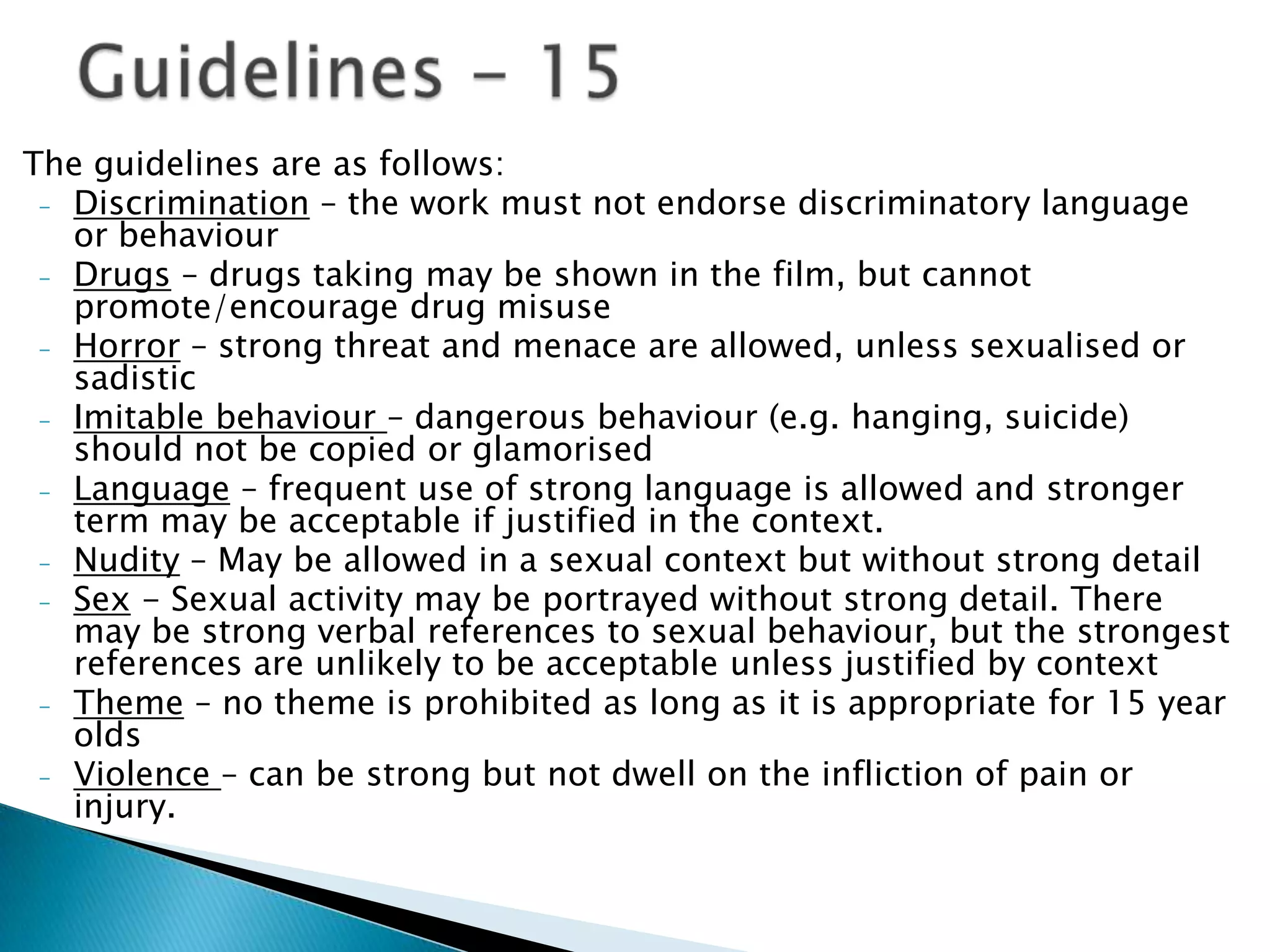 The guidelines are as follows:
 - Discrimination – the work must not endorse discriminatory language
   or behaviour
 - Drugs – drugs taking may be shown in the film, but cannot
   promote/encourage drug misuse
 - Horror – strong threat and menace are allowed, unless sexualised or
   sadistic
 - Imitable behaviour – dangerous behaviour (e.g. hanging, suicide)
   should not be copied or glamorised
 - Language – frequent use of strong language is allowed and stronger
   term may be acceptable if justified in the context.
 - Nudity – May be allowed in a sexual context but without strong detail
 - Sex - Sexual activity may be portrayed without strong detail. There
   may be strong verbal references to sexual behaviour, but the strongest
   references are unlikely to be acceptable unless justified by context
 - Theme – no theme is prohibited as long as it is appropriate for 15 year
   olds
 - Violence – can be strong but not dwell on the infliction of pain or
   injury.
 