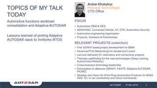 AUTOSAR 07-Nov-2018 2
Automotive functions workload
consolidation and Adaptive AUTOSAR
Lessons learned of porting Adaptive
AUTOSAR stack to VxWorks RTOS
TOPICS OF MY TALK
TODAY
> Automotive OEM & OES
> ADAS/HAD, Connected Vehicle, IVI, OTA, Automotive Security
> Automotive engineering organization
> Products, Solutions & Partnerships
Andrei Kholodnyi
Principal Technologist
CTO Office
> First GENIVI based project development for BMW
> AdvancedTCA (Networking) for Alcatel and Lucent
> Led and delivered IVI, telematics and connectivity projects
> Thematic pathfinding for the new technologies (Deep Leaning,
Autonomous Robotics)
> Cross-business technology leadership
> Participation to alliances (GENIVI, FASTR, Adaptive AUTOSAR,
PICMG)
> Strategy and Vision for Wind River Automotive Products for ADAS,
HAD, IVI, In car connectivity and Cloud connectivity
FOCUS
RELEVANT PROJECTS (selection)
 