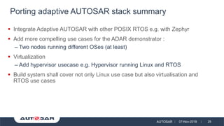 AUTOSAR 07-Nov-2018 25
▪ Integrate Adaptive AUTOSAR with other POSIX RTOS e.g. with Zephyr
▪ Add more compelling use cases for the ADAR demonstrator :
– Two nodes running different OSes (at least)
▪ Virtualization
– Add hypervisor usecase e.g. Hypervisor running Linux and RTOS
▪ Build system shall cover not only Linux use case but also virtualisation and
RTOS use cases
Porting adaptive AUTOSAR stack summary
 