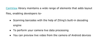 CamView library maintains a wide range of elements that adds layout
files, enabling developers to-
● Scanning barcodes with the help of ZXing’s built-in decoding
engine
● To perform your camera live data processing
● You can preview live video from the camera of Android devices
 