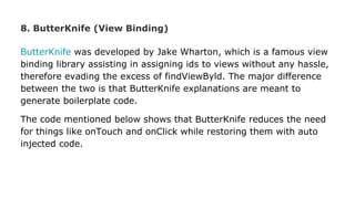 8. ButterKnife (View Binding)
ButterKnife was developed by Jake Wharton, which is a famous view
binding library assisting in assigning ids to views without any hassle,
therefore evading the excess of findViewByld. The major difference
between the two is that ButterKnife explanations are meant to
generate boilerplate code.
The code mentioned below shows that ButterKnife reduces the need
for things like onTouch and onClick while restoring them with auto
injected code.
 