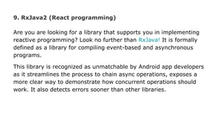 9. RxJava2 (React programming)
Are you are looking for a library that supports you in implementing
reactive programming? Look no further than RxJava! It is formally
defined as a library for compiling event-based and asynchronous
programs.
This library is recognized as unmatchable by Android app developers
as it streamlines the process to chain async operations, exposes a
more clear way to demonstrate how concurrent operations should
work. It also detects errors sooner than other libraries.
 