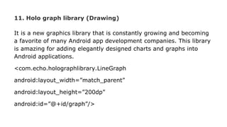 11. Holo graph library (Drawing)
It is a new graphics library that is constantly growing and becoming
a favorite of many Android app development companies. This library
is amazing for adding elegantly designed charts and graphs into
Android applications.
<com.echo.holographlibrary.LineGraph
android:layout_width=”match_parent”
android:layout_height=”200dp”
android:id=”@+id/graph”/>
 