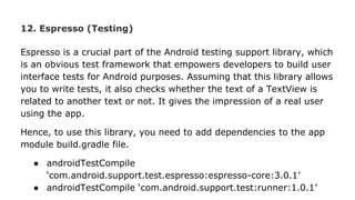 12. Espresso (Testing)
Espresso is a crucial part of the Android testing support library, which
is an obvious test framework that empowers developers to build user
interface tests for Android purposes. Assuming that this library allows
you to write tests, it also checks whether the text of a TextView is
related to another text or not. It gives the impression of a real user
using the app.
Hence, to use this library, you need to add dependencies to the app
module build.gradle file.
● androidTestCompile
‘com.android.support.test.espresso:espresso-core:3.0.1’
● androidTestCompile ‘com.android.support.test:runner:1.0.1’
 