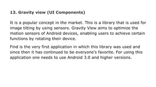13. Gravity view (UI Components)
It is a popular concept in the market. This is a library that is used for
image tilting by using sensors. Gravity View aims to optimize the
motion sensors of Android devices, enabling users to achieve certain
functions by rotating their device.
Find is the very first application in which this library was used and
since then it has continued to be everyone’s favorite. For using this
application one needs to use Android 3.0 and higher versions.
 