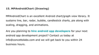 15. MPAndroidChart (Drawing)
MPAndroidChart is an excellent Android chart/graph view library. It
sustains line, bar, radar, bubble, candlestick charts, pie along with
scaling, dragging, and animations.
Are you planning to hire android app developers for your next
android app development project? Contact us today at
info@concettolabs.com and we will get back to you within 24
business hours.
 