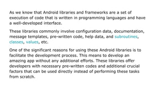 As we know that Android libraries and frameworks are a set of
execution of code that is written in programming languages and have
a well-developed interface.
These libraries commonly involve configuration data, documentation,
message templates, pre-written code, help data, and subroutines,
classes, values, etc.
One of the significant reasons for using these Android libraries is to
facilitate the development process. This means to develop an
amazing app without any additional efforts. These libraries offer
developers with necessary pre-written codes and additional crucial
factors that can be used directly instead of performing these tasks
from scratch.
 