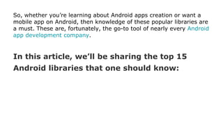 So, whether you’re learning about Android apps creation or want a
mobile app on Android, then knowledge of these popular libraries are
a must. These are, fortunately, the go-to tool of nearly every Android
app development company.
In this article, we’ll be sharing the top 15
Android libraries that one should know:
 