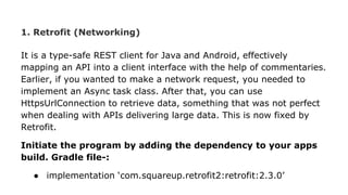 1. Retrofit (Networking)
It is a type-safe REST client for Java and Android, effectively
mapping an API into a client interface with the help of commentaries.
Earlier, if you wanted to make a network request, you needed to
implement an Async task class. After that, you can use
HttpsUrlConnection to retrieve data, something that was not perfect
when dealing with APIs delivering large data. This is now fixed by
Retrofit.
Initiate the program by adding the dependency to your apps
build. Gradle file-:
● implementation ‘com.squareup.retrofit2:retrofit:2.3.0’
 