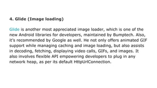 4. Glide (Image loading)
Glide is another most appreciated image loader, which is one of the
new Android libraries for developers, maintained by Bumptech. Also,
it’s recommended by Google as well. He not only offers animated GIF
support while managing caching and image loading, but also assists
in decoding, fetching, displaying video calls, GIFs, and images. It
also involves flexible API empowering developers to plug in any
network heap, as per its default HttpUrlConnection.
 