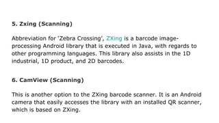 5. Zxing (Scanning)
Abbreviation for ‘Zebra Crossing’, ZXing is a barcode image-
processing Android library that is executed in Java, with regards to
other programming languages. This library also assists in the 1D
industrial, 1D product, and 2D barcodes.
6. CamView (Scanning)
This is another option to the ZXing barcode scanner. It is an Android
camera that easily accesses the library with an installed QR scanner,
which is based on ZXing.
 