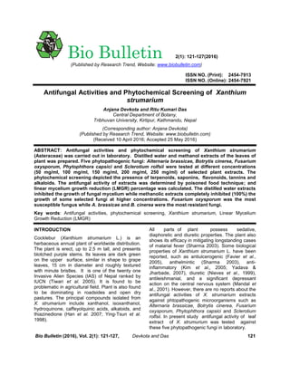 ISSN NO. (Print): 2454-7913
ISSN NO. (Online): 2454-7921
Antifungal Activities and Phytochemical Screening of Xanthium
strumarium
Anjana Devkota and Ritu Kumari Das
Central Department of Botany,
Tribhuvan University, Kirtipur, Kathmandu, Nepal
(Corresponding author: Anjana Devkota)
(Published by Research Trend, Website: www.biobulletin.com)
(Received 10 April 2016; Accepted 25 May 2016)
ABSTRACT: Antifungal activities and phytochemical screening of Xanthium strumarium
(Asteraceae) was carried out in laboratory. Distilled water and methanol extracts of the leaves of
plant was prepared. Five phytopathogenic fungi: Alternaria brassicae, Botrytis cinerea, Fusarium
oxysporum, Phytophthora capsici and Sclerotium rolfsii were tested at different concentrations
(50 mg/ml, 100 mg/ml, 150 mg/ml, 200 mg/ml, 250 mg/ml) of selected plant extracts. The
phytochemical screening depicted the presence of terpenoids, saponins, flavonoids, tannins and
alkaloids. The antifungal activity of extracts was determined by poisoned food technique; and
linear mycelium growth reduction (LMGR) percentage was calculated. The distilled water extracts
inhibited the growth of fungal mycelium while methanolic extracts completely inhibited (100%) the
growth of some selected fungi at higher concentrations. Fusarium oxysporum was the most
susceptible fungus while A. brassicae and B. cinerea were the most resistant fungi.
Key words: Antifungal activities, phytochemical screening, Xanthium strumarium, Linear Mycelium
Growth Reduction (LMGR)
INTRODUCTION
Cocklebur (Xanthium strumarium L.) is an
herbaceous annual plant of worldwide distribution.
The plant is erect, up to 2.5 m tall, and presents
blotched purple stems. Its leaves are dark green
on the upper surface, similar in shape to grape
leaves, 15 cm in diameter and roughly textured
with minute bristles. It is one of the twenty one
Invasive Alien Species (IAS) of Nepal ranked by
IUCN (Tiwari et al. 2005). It is found to be
problematic in agricultural field. Plant is also found
to be dominating in roadsides and open dry
pastures. The principal compounds isolated from
X. strumarium include xanthanol, isoxanthanol,
hydroquinone, caffeyolquinic acids, alkaloids, and
thiazinedione (Han et al. 2007; Ying-Tsun et al.
1998).
All parts of plant possess sedative,
diaphoretic and diuretic properties. The plant also
shows its efficacy in mitigating longstanding cases
of malarial fever (Sharma 2003). Some biological
properties of Xanthium strumarium L. have been
reported, such as antiulcerogenic (Favier et al.,
2005), anthelmintic (Sharma 2003), anti-
inflammatory (Kim et al., 2005; Yadava &
Jharbade, 2007), diuretic (Nieves et al., 1999),
antileishmanial, and a significant depressant
action on the central nervous system (Mandal et
al., 2001). However, there are no reports about the
antifungal activities of X. strumarium extracts
against phtopathogenic microorganisms such as
Alternaria brassicae, Botrytis cinerea, Fusarium
oxysporum, Phytophthora capsici and Sclerotium
rolfsii. In present study antifungal activity of leaf
extract of X. strumurium was tested against
these five phytopathogenic fungi in laboratory.
Bio Bulletin (2016), Vol. 2(1): 121-127, Devkota and Das 121
Bio Bulletin 2(1): 121-127(2016)
(Published by Research Trend, Website: www.biobulletin.com)
 