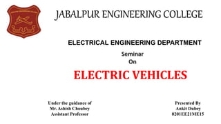 ELECTRIC VEHICLES
JABALPUR ENGINEERING COLLEGE
Under the guidance of
Mr. Ashish Choubey
Assistant Professor
Presented By
Ankit Dubey
0201EE21ME15
ELECTRICAL ENGINEERING DEPARTMENT
 