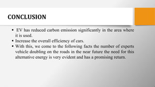 CONCLUSION
 EV has reduced carbon emission significantly in the area where
it is used.
 Increase the overall efficiency of cars.
 With this, we come to the following facts the number of experts
vehicle doubling on the roads in the near future the need for this
alternative energy is very evident and has a promising return.
 
