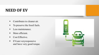 NEED OF EV
 Contributes to cleaner air.
 To preserve the fossil fuels.
 Less maintenance.
 More efficient.
 Cost Effective.
 EVsare veryresponsive
and have very good torque.
 