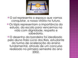 O sol representa o espaço que vamos conquistar, a nossa vitória no futuro. Os lápis representam a importância do estudo, da escola para vencermos na vida com dignidade, respeito e sabedoria. O desenho da bandeira foi idealizado pelo aluno Ítalo Lúcio dos Reis, estudante da turma de aceleração do ensino fundamental, através de um concurso realizado no primeiro semestre do ano 2002. 