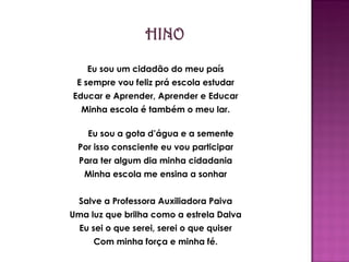 Eu sou um cidadão do meu país E sempre vou feliz prá escola estudar Educar e Aprender, Aprender e Educar Minha escola é também o meu lar. Eu sou a gota d’água e a semente Por isso consciente eu vou participar Para ter algum dia minha cidadania Minha escola me ensina a sonhar Salve a Professora Auxiliadora Paiva Uma luz que brilha como a estrela Dalva Eu sei o que serei, serei o que quiser Com minha força e minha fé. 