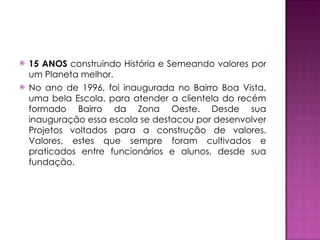 15 ANOS  construindo História e Semeando valores por um Planeta melhor. No ano de 1996, foi inaugurada no Bairro Boa Vista, uma bela Escola, para atender a clientela do recém formado Bairro da Zona Oeste. Desde sua inauguração essa escola se destacou por desenvolver Projetos voltados para a construção de valores. Valores, estes que sempre foram cultivados e praticados entre funcionários e alunos, desde sua fundação.  