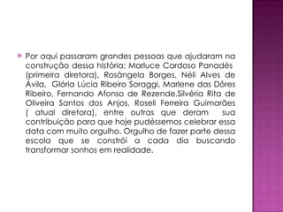Por aqui passaram grandes pessoas que ajudaram na construção dessa história: Marluce Cardoso Panadés  (primeira diretora), Rosângela Borges, Néli Alves de Ávila,  Glória Lúcia Ribeiro Soraggi, Marlene das Dôres Ribeiro, Fernando Afonso de Rezende,Silvéria Rita de Oliveira Santos dos Anjos, Roseli Ferreira Guimarães ( atual diretora), entre outras que deram  sua contribuição para que hoje pudéssemos celebrar essa data com muito orgulho. Orgulho de fazer parte dessa escola que se constrói a cada dia buscando transformar sonhos em realidade. 