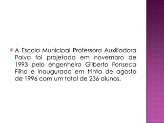 A Escola Municipal Professora Auxiliadora Paiva foi projetada em novembro de 1993 pelo engenheiro Gilberto Fonseca Filho e inaugurada em trinta de agosto de 1996 com um total de 236 alunos. 