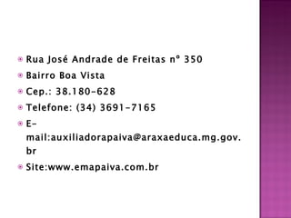 Rua José Andrade de Freitas nº 350  Bairro Boa Vista  Cep.: 38.180-628 Telefone: (34) 3691-7165 E-mail:auxiliadorapaiva@araxaeduca.mg.gov.br Site:www.emapaiva.com.br   