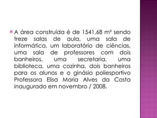 A área construída é de 1541,68 m² sendo treze salas de aula, uma sala de informática, um laboratório de ciências, uma sala de professores com dois banheiros, uma secretaria, uma biblioteca, uma cozinha, dois banheiros para os alunos e o ginásio poliesportivo Professora Elisa Maria Alves da Costa inaugurado em novembro / 2008. 