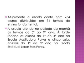 Atualmente a escola conta com 734 alunos distribuídos em 31 turmas do ensino fundamental. A escola atende no período da manhã as turmas do 5º ao 9º ano. À tarde recebe os alunos do 1º ao 4º ano na Escola Auxiliadora Paiva e cinco salas anexas do 1º ao 5º ano na Escola Estadual Loren Rios Feres. 