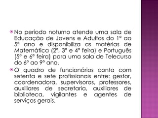 No período noturno atende uma sala de Educação de Jovens e Adultos do 1º ao 5º ano e disponibiliza as matérias de Matemática (2ª, 3ª e 4ª feira) e Português (5ª e 6ª feira) para uma sala de Telecurso do 6º ao 9º ano. O quadro de funcionários conta com setenta e sete profissionais entre: gestor, coordenadora, supervisoras, professores, auxiliares de secretaria, auxiliares de biblioteca, vigilantes e agentes de serviços gerais. 
