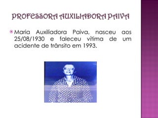 Maria Auxiliadora Paiva, nasceu aos 25/08/1930 e faleceu vítima de um acidente de trânsito em 1993. 