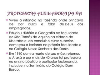 Viveu a infância na fazenda onde brincava de dar aulas e falar de Deus aos empregados. Estudou História e Geografia na faculdade de São Tomás de Aquino na cidade de Uberaba e, ao concluir o curso superior, começou a lecionar na própria faculdade e no Colégio Nossa Senhora das Dores. Em 1960 com a morte de sua mãe, retornou a Araxá e por mais de 40 anos foi professora no ensino público e particular lecionando, inclusive, no Seminário do Colégio Dom Bosco. 